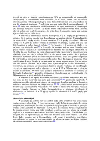 necessárias para se alcançar aproximadamente 90% da concentração de manutenção
(steady-state), e admitindo-se uma meia-vida de 6 horas, então, são necessárias
aproximadamente 18 horas para atingir o efeito hemodinâmico final após uma mudança na
taxa de infusão da amrinona. A milrinona tem uma meia-vida de aproximadamente 1,5
horas,422
então uma concentração estável vai ocorrer em aproximadamente 4,5 horas após
uma mudança na taxa de infusão. Da mesma forma, se houver toxicidade, parar a infusão
não vai acabar com os efeitos adversos. Ao invés disso, é necessário esperar que a droga
seja metabolizada em várias horas.
A amrinona é administrada na dose de ataque de 0,75 a 1 mg/kg em pelo menos 5
minutos. Se o paciente suportar essa dose, ela pode ser repetida até mais 2 vezes chegando
em um total de 3 mg/kg seguido de uma infusão de 5 a 10 µg/kg por minuto. Há uma
variação de 6 vezes na farmacocinética da amrinona em crianças, fazendo com que seja
difícil predizer a melhor taxa de infusão.423
Em lactentes < 4 semanas de idade e em
pacientes com disfunção renal,424
a depuração da amrinona vai ser baixa, levando a um
grande risco de toxicidade. Se ocorrer hipotensão durante a dose de ataque, administrar 5 a
10 ml/kg de soro fisiológico ou outra solução apropriada e posicionar o paciente em uma
superfície plana ou com a cabeça baixa se ele tolerar essa posição. Se o paciente
permanecer hipotenso apesar da administração de volume, então um agente vasopressor
deve ser usado, e não devem ser administradas outras doses de ataque de amrinona. Para
estabilizações de curta duração, o paciente deve ser tratado somente com a dose de ataque
sem uma infusão contínua. Se a função renal é pior do que se avaliava inicialmente, a
concentração de amrinona vai se acumular durante a infusão, resultando em vasodilatação
excessiva e hipotensão que podem não aparecer em até ≥ 12 a 24 horas após o início da
infusão da amrinona. O outro efeito colateral importante da amrinona é o aumento da
destruição de plaquetas,425
portanto a contagem de plaquetas deve ser verificada cada 12 a
24 horas quando se inicia a infusão de amrinona.
A milrinona é um agente inodilatador mais novo que também é excretado pelo rim,
mas como ela tem meia-vida mais curta que a amrinona,421 422
geralmente é preferida. A
milrinona tem sido utilizada em crianças para aumentar do débito cardíaco e diminuir a
resistência vascular sistêmica no choque séptico 420 422
; esses efeitos necessitam que o
paciente seja adequadamente ressuscitado com fluidos e tenha uma resistência vascular
sistêmica elevada. Baseado em dados farmacocinéticos, a milrinona inicialmente é
administrada em bolus de 50 a 75 µg/kg seguido de infusão de 0,5 a 0,75 µg/kg por
minuto.421 422
Preservação Neurológica
A disfunção do sistema nervoso central pode tanto contribuir para uma parada
cardíaca como resultar desta. A chave para a preservação da função neurológica é a rápida
recuperação e manutenção da oferta adequada de oxigênio para o cérebro e a proteção
contra a lesão secundária dos neurônios. Assim, se há evidência de depressão significativa
do sistema nervoso central que pode prejudicar a proteção das vias aéreas ou a função
respiratória, a intubação e o controle da ventilação são recomendadas. Não há dados que
indiquem uso de hiperventilação de rotina em pacientes com lesão cerebral. Ao invés
disso, dados sugerem que a hiperventilação pode piorar o prognóstico neurológico,
provavelmente por causa de uma combinação de efeitos adversos no débito cardíaco,
retorno venoso cerebral, e tônus vascular cerebral.325
 