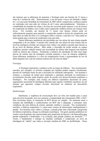 são menores que as diferenças de anatomia e fisiologia entre um lactente de 11 meses e
outro de 1 semana de vida. Historicamente, o uso do termo criança era limitado a idades
de 1 a 8 anos para finalidade de treinamento de SBV (BLS); compressões cardíacas podem
ser realizadas com uma mão em vítimas de até 8 anos, aproximadamente. Entretanto, a
variabilidade do tamanho da vítima e da força do socorrista pode requerer o uso da técnica
de compressão de adultos, com 2 mãos, para compressão cardíaca mesmo em crianças mais
novas. Por exemplo, um lactente de 11 meses com doença crônica pode ser
suficientemente pequeno para permitir a compressão usando a técnica de compressão com
duas mãos ao redor do tórax e os 2 polegares sobre o esterno, e uma de 6 ou 7 anos pode ser
muito grande para a técnica de compressão com uma mão.
Outras diferenças anatômicas são percebidas nas vias aéreas de uma criança quando
comparadas a de um adulto. A porção mais estreita das vias aéreas de uma criança está ao
nível da cartilagem cricóide; nas crianças mais velhas e em adultos a porção mais estreita se
dá ao nível da abertura glótica. Mais ainda, a frouxidão do tecido areolar no espaço
subglótico permite vedação natural sem necessidade de utilizar tubo traqueal com balonete
(cuff) na maioria das crianças. Finalmente a tentativa de introdução de tubo mais largo
através da estreita área da cartilagem cricóide aumenta o risco de estenose subglótica.
Essas diferenças anatômicas e o risco de complicações levam à recomendação de uso de
tubos traqueais sem cuff em crianças menores de oito anos de idade.13
Fisiologia
A fisiologia respiratória e cardíaca evolui ao longo da infância. Nos recentemente-
nascidos, por exemplo, os alvéolos ocupados por líquidos podem requerer inicialmente,
pressão de ventilação maior do que a necessária na ventilação subsequente. Em lactentes e
crianças, a constante de tempo para inspiração e expiração destinada ao enchimento e
esvaziamento alveolar, pode requerer ajuste de acordo com desenvolvimento anatômico e
fisiológico. Por exemplo, uma criança em falência respiratória decorrente de asma,
seguramente necessitará de abordagem diferente para suporte ventilatório mecânico, de um
neonato que apresente colapso alveolar, decorrente da síndrome do desconforto
respiratório.
Epidemiologia
Idealmente, a seqüência de ressuscitação deve ser feita sob medida para a causa
mais provável da parada, mas isso aumenta a complexidade dos treinamentos SBV e SAV.
Para socorristas leigos, as instruções de RCP devem ser simples. No momento atual, a
retenção das habilidades e conhecimentos em RCP não é adequada, e instruções mais
complexas são mais difíceis de ensinar, aprender, lembrar e executar. Nos recentemente-
nascidos, a falência respiratória é a causa mais comum de deterioração cardiopulmonar e
parada. Em lactentes mais velhos e crianças, a parada pode estar relacionada à progressão
da falência respiratória, choque ou disfunção neurológica. Em geral, paradas pediátricas no
cenário extra-hospitalar são caracterizadas pela progressão da hipoxia e da hipercarbia para
parada respiratória e bradicardia, e na evolução, para parada cardíaca em assistolia.2,17,18
Assim, é fundamental o enfoque na imediata ventilação e compressão, ao invés da
abordagem de “adulto” que indica a ativação imediata do SME ou desfibrilação. Nesse
 