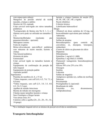 com espaço para cabeça)
Manguitos de pressão arterial de recém
nascidos, crianças e adultos
Monitor de CO2 expirado
Colar cervical semi-rígido em vários tamanhos
pediátricos
*Laringoscópio de lâmina reta No 0, 1, 2, e 3
(lâmina curva pode ser utilizada nos tamanhos 2
e 3)
Monitor/desfibrilador (incluindo pás
pequenas/eletrodos – opcional)
Marcapasso externo
Fonte de oxigênio
Bolsa-valva-máscara auto-inflável pediátrica
com máscaras de recém nascido, lactente e
criança
Tala femoral pediátrica
Oxímetro de pulso
Estetoscópio
Colar cervical rígido no tamanhos lactente e
criança
Equipamento de confirmação da posição do
tubo traqueal
Equipamento de proteção padrão
Aspirador portátil
Suprimentos
Pranchas de membros (6, 8, e 15 in)
*Tubos traqueais, com cuff (6.0, 6.5, 7.0, 7.5, e
8.0 mm)
*Tubos traqueais, sem cuff (2.5, 3.0, 3.5, 4.0,
4.5, 5.0, 5.5 mm)
Agulhas de infusão intra-óssea
Buretas de infusão em microgotas
Cânulas nasais tamanhos lactente e criança
Soro Fisiológico e Ringer lactato
Vias aéreas orais, 0-5
Cateteres sobre a agulha (24-, 22-, 20-, 18-, 16-,
14-gauge)
lactente e criança Cateteres de sucção (5F,
6F, 8F, 10F, 12F, 14F, e rígido)
Pacote obstétrico
Cobertor térmico
Lubrificante hidrossolúvel
Drogas
Albuterol em doses unitárias de 2,5-mg, ou
broncodilatador equivalente para inalação
Adenosina
Amiodarona
Sulfato de atropina
Benzodiazepínico (para controle de
convulsões; ex, diazepam, lorazepam,
midazolam)
Cloreto de cálcio ou gluconato de cálcio
Dopamina
Difenidramina
Epinefrina 1 mg/ml (1:1.000)
Epinefrina 1 mg/10ml (1:10.000)
Flumazenil (antagonista benzodiazepínico)
(opcional)
Glicose 50% e/ou 25% e/ou 10%
Glucagon
Insulina
Lidocaína
Sulfato de magnésio
Analgésicos opióides (ex, sulfato de morfina)
Naloxone
Procainamida
Prostaglandina E1 (opcional)
Bicarbonato de sódio
Esteróides (ex, dexametasona,
metilprednisolona)
*Se a intubação traqueal estiver ao alcance da pessoal envolvida no atendimento.
Transporte Interhospitalar
 