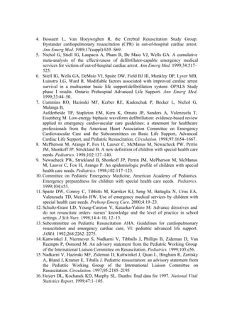 4. Bossaert L, Van Hoeyweghen R, the Cerebral Resuscitation Study Group.
Bystander cardiopulmonary resuscitation (CPR) in out-of-hospital cardiac arrest.
Ann Emerg Med. 1989;17(suppl):S55–S69.
5. Nichol G, Stiell IG, Laupacis A, Pham B, De Maio VJ, Wells GA. A cumulative
meta-analysis of the effectiveness of defibrillator-capable emergency medical
services for victims of out-of-hospital cardiac arrest. Ann Emerg Med. 1999;34:517–
525.
6. Stiell IG, Wells GA, DeMaio VJ, Spaite DW, Field BJ III, Munkley DP, Lyver MB,
Luinstra LG, Ward R. Modifiable factors associated with improved cardiac arrest
survival in a multicenter basic life support/defibrillation system: OPALS Study
phase I results. Ontario Prehospital Advanced Life Support. Ann Emerg Med.
1999;33:44–50.
7. Cummins RO, Hazinski MF, Kerber RE, Kudenchuk P, Becker L, Nichol G,
Malanga B,
Aufderheide TP, Stapleton EM, Kern K, Ornato JP, Sanders A, Valenzuela T,
Eisenberg M. Low-energy biphasic waveform defibrillation: evidence-based review
applied to emergency cardiovascular care guidelines: a statement for healthcare
professionals from the American Heart Association Committee on Emergency
Cardiovascular Care and the Subcommittees on Basic Life Support, Advanced
Cardiac Life Support, and Pediatric Resuscitation. Circulation. 1998;97:1654–1667.
8. McPherson M, Arango P, Fox H, Lauver C, McManus M, Newacheck PW, Perrin
JM, Shonkoff JP, Strickland B. A new definition of children with special health care
needs. Pediatrics. 1998;102:137–140.
9. Newacheck PW, Strickland B, Shonkoff JP, Perrin JM, McPherson M, McManus
M, Lauver C, Fox H, Arango P. An epidemiologic profile of children with special
health care needs. Pediatrics. 1998;102:117–123.
10. Committee on Pediatric Emergency Medicine, American Academy of Pediatrics.
Emergency preparedness for children with special health care needs. Pediatrics.
1999;104:e53.
11. Spaite DW, Conroy C, Tibbitts M, Karriker KJ, Seng M, Battaglia N, Criss EA,
Valenzuela TD, Meislin HW. Use of emergency medical services by children with
special health care needs. Prehosp Emerg Care. 2000;4:19–23.
12. Schultz-Grant LD, Young-Cureton V, Kataoka-Yahiro M. Advance directives and
do not resuscitate orders: nurses’ knowledge and the level of practice in school
settings. J Sch Nurs. 1998;14:4–10, 12–13.
13. Subcommittee on Pediatric Resuscitation AHA. Guidelines for cardiopulmonary
resuscitation and emergency cardiac care, VI: pediatric advanced life support.
JAMA. 1992;268:2262–2275.
14. Kattwinkel J, Niermeyer S, Nadkarni V, Tibballs J, Phillips B, Zideman D, Van
Reempts P, Osmond M. An advisory statement from the Pediatric Working Group
of the International Liaison Committee on Resuscitation. Pediatrics. 1999;103:e56.
15. Nadkarni V, Hazinski MF, Zideman D, Kattwinkel J, Quan L, Bingham R, Zaritsky
A, Bland J, Kramer E, Tiballs J. Pediatric resuscitation: an advisory statement from
the Pediatric Working Group of the International Liaison Committee on
Resuscitation. Circulation. 1997;95:2185–2195
16. Hoyert DL, Kochanek KD, Murphy SL. Deaths: final data for 1997. National Vital
Statistics Report. 1999;47:1–105.
 