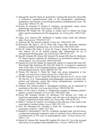 17. Sirbaugh PE, Pepe PE, Shook JE, Kimball KT, Goldman MJ, Ward MA, Mann DM.
A prospective, population-based study of the demographics, epidemiology,
management, and outcome of out-of-hospital pediatric cardiopulmonary arrest. Ann
Emerg Med. 1999;33:174–184.
18. Kuisma M, Suominen P, Korpela R. Paediatric out-of-hospital cardiac arrests:
epidemiology and outcome. Resuscitation. 1995;30:141–150.
19. Richman PB, Nashed AH. The etiology of cardiac arrest in children and young
adults: special considerations for ED management. Am J Emerg Med. 1999;17:264–
270.
20. Adgey AAJ, Johnston PW, McMechan S. Sudden cardiac death and substance
abuse. Resuscitation. 1995;29:219–221.
21. Ackerman MJ. The long QT syndrome. Pediatr Rev. 1998;19:232–238.
22. Brownstein DR, Quan L, Orr R, Wentz KR, Copass MK. Paramedic intubation
training in a pediatric operating room. Am J Emerg Med. 1992;10:418–420.
23. Ma OJ, Atchley RB, Hatley T, Green M, Young J, Brady W. Intubation success
rates improve for an air medical program after implementing the use of
neuromuscular blocking agents. Am J Emerg Med. 1998;16:125–127.
24. Sing RF, Rotondo MF, Zonies DH, Schwab CW, Kauder DR, Ross SE, Brathwaite
CC. Rapid sequence induction for intubation by an aeromedical transport team: a
critical analysis. Am J Emerg Med. 1998;16:598–602.
25. Gausche M, Lewis RJ, Stratton SJ, Haynes BE, Gunter CS, Godrich SM, Poore PD,
McCollough MD, Henderson DP, Pratt FD, Seidel JS. A prospective randomized
study of the effect of out-of-hospital pediatric endotracheal intubation on survival
and neurological outcome. JAMA. 2000;283:783–790.
26. Thomas SH, Harrison T, Wedel SK. Flight crew airway management in four
settings: a six-year review. Prehosp Emerg Care. 1999;3:310–315.
27. Ma MH, Hwang JJ, Lai LP, Wang SM, Huang GT, Shyu KG, Ko YL, Lin JL, Chen
WJ, Hsu KL, et al. Transesophageal echocardiographic assessment of mitral valve
position and pulmonary venous flow during cardiopulmonary resuscitation in
humans. Circulation. 1995;92:854–61.
28. Andersen KH, Schultz-Lebahn T. Oesophageal intubation can be undetected by
auscultation of the chest. Acta Anaesthesiol Scand. 1994;38:580–582.
29. Beyer AJ III, Land G, Zaritsky A. Nonphysician transport of intubated pediatric
patients: a system evaluation. Crit Care Med. 1992;20:961–966.
30. Poirier MP, Gonzalez Del-Rey JA, McAneney CM, DiGiulio GA. Utility of
monitoring capnography, pulse oximetry, and vital signs in the detection of airway
mishaps: a hyperoxemic animal model. Am J Emerg Med. 1998;16:350–352.
31. Palme C, Nystrom B, Tunell R. An evaluation of the efficiency of face masks in the
resuscitation of newborn infants. Lancet. 1985;1:207–210.
32. Finer NN, Barrington KJ, Al-Fadley F, Peters KL. Limitations of self-inflating
resuscitators. Pediatrics. 1986;77:417–420.
33. Rumball CJ, MacDonald D. The PTL, Combitube, laryngeal mask, and oral airway:
a randomized prehospital comparative study of ventilatory device effectiveness and
cost-effectiveness in 470 cases of cardiorespiratory arrest. Prehosp Emerg Care.
1997;1:1–10.
34. Martin SE, Ochsner MG, Jarman RH, Agudelo WE, Davis FE. Use of the laryngeal
mask airway in air transport when intubation fails. J Trauma. 1999;47:352–357.
 
