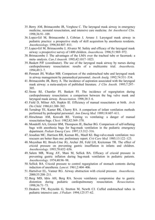 35. Berry AM, Brimacombe JR, Verghese C. The laryngeal mask airway in emergency
medicine, neonatal resuscitation, and intensive care medicine. Int Anesthesiol Clin.
1998;36:91–109.
36. Lopez-Gil M, Brimacombe J, Cebrian J, Arranz J. Laryngeal mask airway in
pediatric practice: a prospective study of skill acquisition by anesthesia residents.
Anesthesiology. 1996;84:807–811.
37. Lopez-Gil M, Brimacombe J, Alvarez M. Safety and efficacy of the laryngeal mask
airway: a prospective survey of 1400 children. Anaesthesia. 1996;51:969–972.
38. Brimacombe J. The advantages of the LMA over the tracheal tube or facemask: a
meta- analysis. Can J Anaesth. 1995;42:1017–1023.
39. Baskett PJF (coordinator). The use of the laryngeal mask airway by nurses during
cardiopulmonary resuscitation: results of a multicentre trial. Anaesthesia.
1994;49:3–7.
40. Pennant JH, Walker MB. Comparison of the endotracheal tube and laryngeal mask
in airway management by paramedical personnel. Anesth Analg. 1992;74:531–534.
41. Brimacombe JR, Berry A. The incidence of aspiration associated with the laryngeal
mask airway: a meta-analysis of published literature. J Clin Anesth. 1995;7:297–
305.
42. Stone BJ, Chantler PJ, Baskett PJ. The incidence of regurgitation during
cardiopulmonary resuscitation: a comparison between the bag valve mask and
laryngeal mask airway. Resuscitation. 1998;38:3–6.
43. Field D, Milner AD, Hopkin IE. Efficiency of manual resuscitators at birth. Arch
Dis Child. 1986;61:300–302.
44. Terndrup TE, Kanter RK, Cherry RA. A comparison of infant ventilation methods
performed by prehospital personnel. Ann Emerg Med. 1989;18:607–611.
45. Hirschman AM, Kravath RE. Venting vs ventilating: a danger of manual
resuscitation bags. Chest. 1982;82:369–370.
46. Mondolfi AA, Grenier BM, Thompson JE, Bachur RG. Comparison of self-inflating
bags with anesthesia bags for bag-mask ventilation in the pediatric emergency
department. Pediatr Emerg Care. 1997;13:312–316.
47. Jesudian MC, Harrison RR, Keenan RL, Maull KI. Bag-valve-mask ventilation: two
rescuers are better than one: preliminary report. Crit Care Med. 1985;13:122–123.
48. Moynihan RJ, Brock-Utne JG, Archer JH, Feld LH, Kreitzman TR. The effect of
cricoid pressure on preventing gastric insufflation in infants and children.
Anesthesiology. 1993;78:652–656.
49. Salem MR, Wong AY, Mani M, Sellick BA. Efficacy of cricoid pressure in
preventing gastric inflation during bag-mask ventilation in pediatric patients.
Anesthesiology. 1974;40:96–98.
50. Sellick BA. Cricoid pressure to control regurgitation of stomach contents during
induction of anesthesia. Lancet. 1961;2:404–406.
51. Hartsilver EL, Vanner RG. Airway obstruction with cricoid pressure. Anaesthesia.
2000;55:208–211.
52. Berg MD, Idris AH, Berg RA. Severe ventilatory compromise due to gastric
distention during pediatric cardiopulmonary resuscitation. Resuscitation.
1998;36:71–73.
53. Deakers TW, Reynolds G, Stretton M, Newth CJ. Cuffed endotracheal tubes in
pediatric intensive care. J Pediatr. 1994;125:57–62.
 