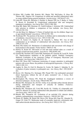 54. Khine HH, Corddry DH, Kettrick RG, Martin TM, McCloskey JJ, Rose JB,
Theroux MC, Zagnoev M. Comparison of cuffed and uncuffed endotracheal tubes
in young children during general anesthesia. Anesthesiology. 1997;86:627–631.
55. Luten RC, Wears RL, Broselow J, Zaritsky A, Barnett TM, Lee T, Bailey A, Valley
R, Brown R, Rosenthal B. Length-based endotracheal tube and emergency
equipment in pediatrics. Ann Emerg Med. 1992;21:900–904.
56. King BR, Baker MD, Braitman LE, Seidl-Friedman J, Schreiner MS. Endotracheal
tube selection in children: a comparison of four methods. Ann Emerg Med.
1993;22:530–534.
57. van den Berg AA, Mphanza T. Choice of tracheal tube size for children: finger size
or age-related formula? Anaesthesia. 1997;52:701–703.
58. Westhorpe RN. The position of the larynx in children and its relationship to the ease
of intubation. Anaesth Intensive Care. 1987;15:384–388.
59. Kelly JJ, Eynon CA, Kaplan JL, de Garavilla L, Dalsey WC. Use of tube
condensation as an indicator of endotracheal tube placement. Ann Emerg Med.
1998;31:575–578.
60. Donn SM, Kuhns LR. Mechanism of endotracheal tube movement with change of
head position in the neonate. Pediatr Radiol. 1980;9:37–40.
61. Hartrey R, Kestin IG. Movement of oral and nasal tracheal tubes as a result of
changes in head and neck position. Anaesthesia. 1995;50:682–687.
62. Gerardi MJ, Sacchetti AD, Cantor RM, Santamaria JP, Gausche M, Lucid W, Foltin
GL. Rapid-sequence intubation of the pediatric patient. Pediatric Emergency
Medicine Committee of the American College of Emergency Physicians [see
comments]. Ann Emerg Med. 1996;28:55–74.
63. Bota GW, Rowe BH. Continuous monitoring of oxygen saturation in prehospital
patients with severe illness: the problem of unrecognized hypoxemia. J Emerg Med.
1995;13:305–311.
64. Aughey K, Hess D, Eitel D, Bleecher K, Cooley M, Ogden C, Sabulsky N. An
evaluation of pulse oximetry in prehospital care. Ann Emerg Med. 1991;20:887–
891.
65. Brown LH, Manring EA, Kornegay HB, Prasad NH. Can prehospital personnel
detect hypoxemia without the aid of pulse oximeters? Am J Emerg Med.
1996;14:43–44.
66. Birmingham PK, Cheney FW, Ward RJ. Esophageal intubation: a review of
detection techniques. Anesth Analg. 1986;65:886–891.
67. Bhende MS, Thompson AE, Orr RA. Utility of an end-tidal carbon dioxide detector
during stabilization and transport of critically ill children. Pediatrics.
1992;89:1042–1044.
68. Bhende MS, Thompson AE, Cook DR, Saville AL. Validity of a disposable end-
tidal CO2 detector in verifying endotracheal tube placement in infants and children.
Ann Emerg Med. 1992;21:142–145.
69. Bhende MS, Thompson AE. Evaluation of an end-tidal CO2 detector during
pediatric cardiopulmonary resuscitation. Pediatrics. 1995;95:395–399.
70. Ornato JP, Shipley JB, Racht EM, Slovis CM, Wrenn KD, Pepe PE, Almeida SL,
Ginger VF, Fotre TV. Multicenter study of a portable, hand-size, colorimetric end-
tidal carbon dioxide detection device. Ann Emerg Med. 1992;21:518–523.
 