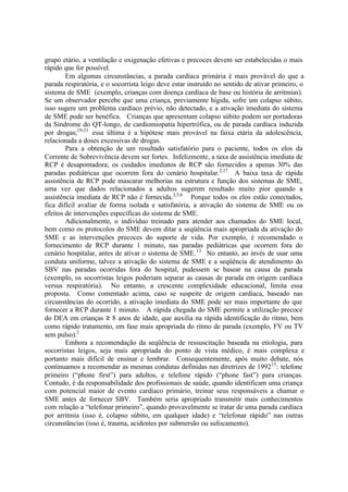 grupo etário, a ventilação e oxigenação efetivas e precoces devem ser estabelecidas o mais
rápido que for possível.
Em algumas circunstâncias, a parada cardíaca primária é mais provável do que a
parada respiratória, e o socorrista leigo deve estar instruído no sentido de ativar primeiro, o
sistema de SME (exemplo, crianças com doença cardíaca de base ou história de arritmias).
Se um observador percebe que uma criança, previamente hígida, sofre um colapso súbito,
isso sugere um problema cardíaco prévio, não detectado, e a ativação imediata do sistema
de SME pode ser benéfica. Crianças que apresentam colapso súbito podem ser portadoras
da Síndrome do QT-longo, de cardiomiopatia hipertrófica, ou de parada cardíaca induzida
por drogas;19-21
essa última é a hipótese mais provável na faixa etária da adolescência,
relacionada a doses excessivas de drogas.
Para a obtenção de um resultado satisfatório para o paciente, todos os elos da
Corrente de Sobrevivência devem ser fortes. Infelizmente, a taxa de assistência imediata de
RCP é desapontadora; os cuidados imediatos de RCP são fornecidos a apenas 30% das
paradas pediátricas que ocorrem fora do cenário hospitalar.2,17
A baixa taxa de rápida
assistência de RCP pode mascarar melhorias na estrutura e função dos sistemas de SME,
uma vez que dados relacionados a adultos sugerem resultado muito pior quando a
assistência imediata de RCP não é fornecida.3,5,6
Porque todos os elos estão conectados,
fica difícil avaliar de forma isolada e satisfatória, a ativação do sistema de SME ou os
efeitos de intervenções específicas do sistema de SME.
Adicionalmente, o indivíduo treinado para atender aos chamados do SME local,
bem como os protocolos do SME devem ditar a seqüência mais apropriada da ativação do
SME e as intervenções precoces do suporte de vida. Por exemplo, é recomendado o
fornecimento de RCP durante 1 minuto, nas paradas pediátricas que ocorrem fora do
cenário hospitalar, antes de ativar o sistema de SME.13
No entanto, ao invés de usar uma
conduta uniforme, talvez a ativação do sistema de SME e a seqüência de atendimento do
SBV nas paradas ocorridas fora do hospital, pudessem se basear na causa da parada
(exemplo, os socorristas leigos poderiam separar as causas de parada em origem cardíaca
versus respiratória). No entanto, a crescente complexidade educacional, limita essa
proposta. Como comentado acima, caso se suspeite de origem cardíaca, baseado nas
circunstâncias do ocorrido, a ativação imediata do SME pode ser mais importante do que
fornecer a RCP durante 1 minuto. A rápida chegada do SME permite a utilização precoce
do DEA em crianças ≥ 8 anos de idade, que auxilia na rápida identificação do ritmo, bem
como rápido tratamento, em fase mais apropriada do ritmo de parada (exemplo, FV ou TV
sem pulso).2
Embora a recomendação da seqüência de ressuscitação baseada na etiologia, para
socorristas leigos, seja mais apropriada do ponto de vista médico, é mais complexa e
portanto mais difícil de ensinar e lembrar. Consequentemente, após muito debate, nós
continuamos a recomendar as mesmas condutas definidas nas diretrizes de 199213
: telefone
primeiro (“phone first”) para adultos, e telefone rápido (“phone fast”) para crianças.
Contudo, é da responsabilidade dos profissionais de saúde, quando identificam uma criança
com potencial maior de evento cardíaco primário, treinar seus responsáveis a chamar o
SME antes de fornecer SBV. Também seria apropriado transmitir mais conhecimentos
com relação a “telefonar primeiro”, quando provavelmente se tratar de uma parada cardíaca
por arritmia (isso é, colapso súbito, em qualquer idade) e “telefonar rápido” nas outras
circunstâncias (isso é, trauma, acidentes por submersão ou sufocamento).
 
