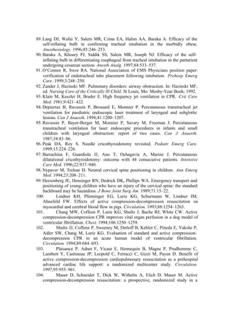 89. Lang DJ, Wafai Y, Salem MR, Czinn EA, Halim AA, Baraka A. Efficacy of the
self-inflating bulb in confirming tracheal intubation in the morbidly obese.
Anesthesiology. 1996;85:246–253.
90. Baraka A, Khoury PJ, Siddik SS, Salem MR, Joseph NJ. Efficacy of the self-
inflating bulb in differentiating esophageal from tracheal intubation in the parturient
undergoing cesarean section. Anesth Analg. 1997;84:533–537.
91. O’Connor R, Swor RA. National Association of EMS Physicians position paper:
verification of endotracheal tube placement following intubation. Prehosp Emerg
Care. 1999;3:248–250.
92. Zander J, Hazinski MF. Pulmonary disorders: airway obstruction. In: Hazinski MF,
ed. Nursing Care of the Critically Ill Child. St Louis, Mo: Mosby-Year Book; 1992.
93. Klain M, Keszler H, Brader E. High frequency jet ventilation in CPR. Crit Care
Med. 1981;9:421–422.
94. Depierraz B, Ravussin P, Brossard E, Monnier P. Percutaneous transtracheal jet
ventilation for paediatric endoscopic laser treatment of laryngeal and subglottic
lesions. Can J Anaesth. 1994;41:1200–1207.
95. Ravussin P, Bayer-Berger M, Monnier P, Savary M, Freeman J. Percutaneous
transtracheal ventilation for laser endoscopic procedures in infants and small
children with laryngeal obstruction: report of two cases. Can J Anaesth.
1987;34:83–86.
96. Peak DA, Roy S. Needle cricothyroidotomy revisited. Pediatr Emerg Care.
1999;15:224–226.
97. Barrachina F, Guardiola JJ, Ano T, Ochagavia A, Marine J. Percutaneous
dilatational cricothyroidotomy: outcome with 44 consecutive patients. Intensive
Care Med. 1996;22:937–940.
98. Nypaver M, Treloar D. Neutral cervical spine positioning in children. Ann Emerg
Med. 1994;23:208–211.
99. Herzenberg JE, Hensinger RN, Dedrick DK, Phillips WA. Emergency transport and
positioning of young children who have an injury of the cervical spine: the standard
backboard may be hazardous. J Bone Joint Surg Am. 1989;71:15–22.
100. Lindner KH, Pfenninger EG, Lurie KG, Schurmann W, Lindner IM,
Ahnefeld FW. Effects of active compression-decompression resuscitation on
myocardial and cerebral blood flow in pigs. Circulation. 1993;88:1254–1263.
101. Chang MW, Coffeen P, Lurie KG, Shultz J, Bache RJ, White CW. Active
compression-decompression CPR improves vital organ perfusion in a dog model of
ventricular fibrillation. Chest. 1994;106:1250–1259.
102. Shultz JJ, Coffeen P, Sweeney M, Detloff B, Kehler C, Pineda E, Yakshe P,
Adler SW, Chang M, Lurie KG. Evaluation of standard and active compression-
decompression CPR in an acute human model of ventricular fibrillation.
Circulation. 1994;89:684–693.
103. Plaisance P, Adnet F, Vicaut E, Hennequin B, Magne P, Prudhomme C,
Lambert Y, Cantineau JP, Leopold C, Ferracci C, Gizzi M, Payen D. Benefit of
active compression-decompression cardiopulmonary resuscitation as a prehospital
advanced cardiac life support: a randomized multicenter study. Circulation.
1997;95:955–961.
104. Mauer D, Schneider T, Dick W, Withelm A, Elich D, Mauer M. Active
compression-decompression resuscitation: a prospective, randomized study in a
 