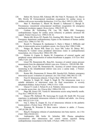 120. Dalton HJ, Siewers RD, Fuhrman BP, Del Nido P, Thompson AE, Shaver
MG, Dowhy M. Extracorporeal membrane oxygenation for cardiac rescue in
children with severe myocardial dysfunction. Crit Care Med. 1993;21:1020–1028.
121. Mair P, Hoermann C, Moertl M, Bonatti J, Falbesoner C, Balogh D.
Percutaneous venoarterial extracorporeal membrane oxygenation for emergency
mechanical circulatory support. Resuscitation. 1996;33:29–34.
122. Cochran JB, Tecklenburg FW, Lau YR, Habib DM. Emergency
cardiopulmonary bypass for cardiac arrest refractory to pediatric advanced life
support. Pediatr Emerg Care. 1999;15:30–32.
123. Martin GB, Rivers EP, Paradis NA, Goetting MG, Morris DC, Nowak RM.
Emergency department cardiopulmonary bypass in the treatment of human cardiac
arrest. Chest. 1998;113:743–751.
124. Rosetti V, Thompson B, Aprahamian C, Darin J, Mateer J. Difficulty and
delay in intravascular access in pediatric arrests. Ann Emerg Med. 1984;13:406.
125. Hedges JR, Barsan WB, Doan LA, Joyce SM, Lukes SJ, Dalsey WC,
Nishiyama H. Central versus peripheral intravenous routes in cardiopulmonary
resuscitation. Am J Emerg Med. 1984;2:385–390.
126. Fleisher G, Caputo G, Baskin M. Comparison of external jugular and
peripheral venous administration of sodium bicarbonate in puppies. Crit Care Med.
1989;17:251–254.
127. Lloyd TR, Donnerstein RL, Berg RA. Accuracy of central venous pressure
measurement from the abdominal inferior vena cava. Pediatrics. 1992;89:506–508.
128. Berg RA, Lloyd TR, Donnerstein RL. Accuracy of central venous pressure
monitoring in the intraabdominal inferior vena cava: a canine study. J Pediatr.
1992;120:67–71.
129. Kanter RK, Zimmerman JJ, Strauss RH, Stoeckel KA. Pediatric emergency
intravenous access: evaluation of a protocol. Am J Dis Child. 1986;140:132–134.
130. Fiser D. Intraosseous infusion. N Engl J Med. 1990;322:1579–1581.
131. Banerjee S, Singhi SC, Singh S, Singh M. The intraosseous route is a
suitable alternative to intravenous route for fluid resuscitation in severely
dehydrated children. Indian Pediatr. 1994;31:1511–1520.
132. Glaeser P, Losek J, Nelson D, et al. Pediatric intraosseous infusions: impact
on vascular access time. Am J Emerg Med. 1988;6:330–332.
133. Daga SR, Gosavi DV, Verma B. Intraosseous access using butterfly needle.
Trop Doct. 1999;29:142–144.
134. Glaeser PW, Hellmich TR, Szewczuga D, Losek JD, Smith DS. Five-year
experience in prehospital intraosseous infusion in children and adults. Ann Emerg
Med. 1993;22:1119–1124.
135. Guy J, Haley K, Zuspan SJ. Use of intraosseous infusion in the pediatric
trauma patient. J Pediatr Surg. 1993;28:158–161.
136. Waisman M, Waisman D. Bone marrow infusion in adults. J Trauma.
1997;42:288–293.
137. Berg R. Emergency infusion of catecholamines into bone marrow. Am J Dis
Child. 1984;138:810–811.
138. Andropoulos DB, Soifer SJ, Schrieber MD. Plasma epinephrine
concentrations after intraosseous and central venous injection during
cardiopulmonary resuscitation in the lamb. J Pediatr. 1990;116:312–315.
 