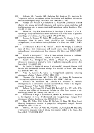 139. Orlowski JP, Porembka DT, Gallagher JM, Lockrem JD, VanLente F.
Comparison study of intraosseous, central intravenous, and peripheral intravenous
infusions of emergency drugs. Am J Dis Child. 1990;144:112–117.
140. Warren DW, Kissoon N, Sommerauer JF, Rieder MJ. Comparison of fluid
infusion rates among peripheral intravenous and humerus, femur, malleolus, and
tibial intraosseous sites in normovolemic and hypovolemic piglets. Ann Emerg Med.
1993;22:183–186.
141. Plewa MC, King RW, Fenn-Buderer N, Gretzinger K, Renuart D, Cruz R.
Hematologic safety of intraosseous blood transfusion in a swine model of pediatric
hemorrhagic hypovolemia. Acad Emerg Med. 1995;2:799–809.
142. Johnson L, Kissoon N, Fiallos M, Abdelmoneim T, Murphy S. Use of
intraosseous blood to assess blood chemistries and hemoglobin during
cardiopulmonary resuscitation with drug infusions. Crit Care Med. 1999;27:1147–
1152.
143. Abdelmoneim T, Kissoon N, Johnson L, Fiallos M, Murphy S. Acid-base
status of blood from intraosseous and mixed venous sites during prolonged
cardiopulmonary resuscitation and drug infusions. Crit Care Med. 1999;27:1923–
1928.
144. Heinild S, Sodergaard T, Tudvad F. Bone marrow infusions in childhood:
experiences from 1000 infusions. J Pediatr. 1974;30:400–412.
145. Rosetti VA, Thompson BM, Miller J, Mateer JR, Aprahamian C.
Intraosseous infusion: an alternative route of pediatric intravascular access. Ann
Emerg Med. 1985;14:885–888.
146. La Fleche FR, Slepin MJ, Vargas J, Milzman DP. Iatrogenic bilateral tibial
fractures after intraosseous infusion attempts in a 3 month old infant. Ann Emerg
Med. 1989;18:1099–1101.
147. Vidal R, Kissoon N, Gayle M. Compartment syndrome following
intraosseous infusion. Pediatrics. 1993;91:1201–1202.
148. Simmons CM, Johnson NE, Perkin RM, van Stralen D. Intraosseous
extravasation complication reports. Ann Emerg Med. 1994;23:363–366.
149. Rosovsky M, FitzPatrick M, Goldfarb CR, Finestone H. Bilateral
osteomyelitis due to intraosseous infusion: case report and review of the English-
language literature. Pediatr Radiol. 1994;24:72–73.
150. Pollack CV Jr, Pender ES, Woodall BN, Tubbs RC, Iyer RV, Miller HW.
Long-term local effects of intraosseous infusion on tibial bone marrow in the
weanling pig model. Am J Emerg Med. 1992;10:27–31.
151. Brickman KR, Rega P, Schoolfield L, Harkins K, Weisbrode SE, Reynolds
G. Investigation of bone developmental and histopathologic changes from
intraosseous infusion. Ann Emerg Med. 1996;28:430–435.
152. Fiser RT, Walker WM, Seibert JJ, McCarthy R, Fiser DH. Tibial length
following intraosseous infusion: a prospective, radiographic analysis. Pediatr
Emerg Care. 1997;13:186–188.
153. Orlowski JP, Julius CJ, Petras RE, Porembka DT, Gallagher JM. The safety
of intraosseous infusions: risks of fat and bone marrow emboli to the lungs. Ann
Emerg Med. 1989;18:1062–1067.
 