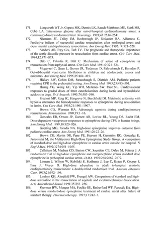 171. Longstreth WT Jr, Copass MK, Dennis LK, Rauch-Matthews ME, Stark MS,
Cobb LA. Intravenous glucose after out-of-hospital cardiopulmonary arrest: a
community-based randomized trial. Neurology. 1993;43:2534–2541.
172. Niemann JT, Criley JM, Rosborough JP, Niskanen RA, Alferness C.
Predictive indices of successful cardiac resuscitation after prolonged arrest and
experimental cardiopulmonary resuscitation. Ann Emerg Med. 1985;14:521–528.
173. Sanders AB, Ewy GA, Taft TV. The prognostic and therapeutic importance
of the aortic diastolic pressure in resuscitation from cardiac arrest. Crit Care Med.
1984;12:871–873.
174. Otto C, Yakaitis R, Blitt C. Mechanism of action of epinephrine in
resuscitation from asphyxial arrest. Crit Care Med. 1981;9:321–324.
175. Mogayzel C, Quan L, Graves JR, Tiedeman D, Fahrenbruch C, Herndon P.
Out-of-hospital ventricular fibrillation in children and adolescents: causes and
outcomes. Ann Emerg Med. 1995;25:484–491.
176. Hickey RW, Cohen DM, Strausbaugh S, Dietrich AM. Pediatric patients
requiring CPR in the prehospital setting. Ann Emerg Med. 1995;25:495–501.
177. Huang YG, Wong KC, Yip WH, McJames SW, Pace NL. Cardiovascular
responses to graded doses of three catecholamines during lactic and hydrochloric
acidosis in dogs. Br J Anaesth. 1995;74:583–590.
178. Preziosi MP, Roig JC, Hargrove N, Burchfield DJ. Metabolic acidemia with
hypoxia attenuates the hemodynamic responses to epinephrine during resuscitation
in lambs. Crit Care Med. 1993;21:1901–1907.
179. Brown CG, Werman HA. Adrenergic agonists during cardiopulmonary
resuscitation. Resuscitation. 1990;19:1–16.
180. Gonzales ER, Ornato JP, Garnett AR, Levine RL, Young DS, Racht EM.
Dose-dependent vasopressor responses to epinephrine during CPR in human beings.
Ann Emerg Med. 1989;18:920–926.
181. Goetting MG, Paradis NA. High-dose epinephrine improves outcome from
pediatric cardiac arrest. Ann Emerg Med. 1991;20:22–26.
182. Brown CG, Martin DR, Pepe PE, Stueven H, Cummins RO, Gonzalez E,
Jastremski M, the Multicenter High-Dose Epinephrine Study Group. A comparison
of standard-dose and high-dose epinephrine in cardiac arrest outside the hospital. N
Engl J Med. 1992;327:1051–1055.
183. Callaham M, Madsen CD, Barton CW, Saunders CE, Daley M, Pointer J. A
randomized trial of high-dose epinephrine and norepinephrine versus standard dose
epinephrine in prehospital cardiac arrest. JAMA. 1992;268:2667–2672.
184. Lipman J, Wilson W, Kobilski S, Scribante J, Lee C, Kraus P, Cooper J,
Barr J, Moyes D. High-dose adrenaline in adult in-hospital asystolic
cardiopulmonary resuscitation: a double-blind randomised trial. Anaesth Intensive
Care. 1993;21:192–196.
185. Lindner KH, Ahnefeld FW, Prengel AW. Comparison of standard and high-
dose adrenaline in the resuscitation of asystole and electromechanical dissociation.
Acta Anaesthesiol Scand. 1991;35:253–256.
186. Sherman BW, Munger MA, Foulke GE, Rutherford WF, Panacek EA. High-
dose versus standard-dose epinephrine treatment of cardiac arrest after failure of
standard therapy. Pharmacotherapy. 1997;17:242–7.
 