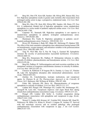 187. Berg RA, Otto CW, Kern KB, Sanders AB, Hilwig RW, Hansen KK, Ewy
GA. High-dose epinephrine results in greater early mortality after resuscitation from
prolonged cardiac arrest in pigs: a prospective, randomized study. Crit Care Med.
1994;22:282–290.
188. Berg RA, Otto CW, Kern KB, Hilwig RW, Sanders AB, Henry CP, Ewy
GA. A randomized, blinded trial of high-dose epinephrine versus standard-dose
epinephrine in a swine model of pediatric asphyxial cardiac arrest. Crit Care Med.
1996;24:1695–1700.
189. Carpenter TC, Stenmark KR. High-dose epinephrine is not superior to
standard-dose epinephrine in pediatric in-hospital cardiopulmonary arrest.
Pediatrics. 1997;99:403–408.
190. Dieckmann RA, Vardis R. High-dose epinephrine in pediatric out-of-
hospital cardiopulmonary arrest. Pediatrics. 1995;95:901–913.
191. Rivers EP, Wortsman J, Rady MY, Blake HC, McGeorge FT, Buderer NM.
The effect of the total cumulative epinephrine dose administered during human CPR
on hemodynamic, oxygen transport, and utilization variables in the postresuscitation
period. Chest. 1994;106:1499–1507.
192. Tang W, Weil MH, Sun S, Noc M, Yang L, Gazmuri RJ. Epinephrine
increases the severity of postresuscitation myocardial dysfunction. Circulation.
1995;92:3089–93.
193. Berg RA, Donnerstein RL, Padbury JF. Dobutamine infusions in stable,
critically ill children: pharmacokinetics and hemodynamic actions. Crit Care Med.
1993;21:678–86.
194. Berg RA, Padbury JF. Sulfoconjugation and renal excretion contribute to the
interpatient variation of exogenous catecholamine clearance in critically ill children.
Crit Care Med. 1997;25:1247–51.
195. Chernow B, Holbrook P, D’Angona DS Jr, Zaritsky A, Casey LC, Fletcher
JR, Lake CR. Epinephrine absorption after intratracheal administration. Anesth
Analg. 1984;63:829–832.
196. Zaritsky AL. Catecholamines, inotropic medications, and vasopressor
agents. In: Chernow B, ed. The Pharmacologic Approach to the Critically Ill
Patient. Ed 3. Baltimore, Md: Williams & Wilkins; 1994:387–404.
197. Fisher DG, Schwartz PH, Davis AL. Pharmacokinetics of exogenous
epinephrine in critically ill children. Crit Care Med. 1993;21:111–117.
198. Lindner KH, Prengel AW, Pfenninger EG, Lindner IM, Strohmenger HU,
Georgieff M, Lurie KG. Vasopressin improves vital organ blood flow during
closed-chest cardiopulmonary resuscitation in pigs. Circulation. 1995;91:215–221.
199. Prengel AW, Lindner KH, Keller A. Cerebral oxygenation during
cardiopulmonary resuscitation with epinephrine and vasopressin in pigs. Stroke.
1996;27:1241–1248.
200. Wenzel V, Lindner KH, Krismer AC, Voelckel WG, Schocke MF, Hund W,
Witkiewicz M, Miller EA, Klima G, Wissel J, Lingnau W, Aichner FT. Survival
with full neurologic recovery and no cerebral pathology after prolonged
cardiopulmonary resuscitation with vasopressin in pigs. J Am Coll Cardiol.
2000;35:527–533.
 