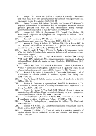 201. Prengel AW, Lindner KH, Wenzel V, Tugtekin I, Anhaupl T. Splanchnic
and renal blood flow after cardiopulmonary resuscitation with epinephrine and
vasopressin in pigs. Resuscitation. 1998;38:19–24.
202. Wenzel V, Lindner KH, Krismer AC, Miller EA, Voelckel WG, Lingnau W.
Repeated administration of vasopressin but not epinephrine maintains coronary
perfusion pressure after early and late administration during prolonged
cardiopulmonary resuscitation in pigs. Circulation. 1999;99:1379–1384.
203. Lindner KH, Dirks B, Strohmenger HU, Prengel AW, Lindner IM.
Randomised comparison of epinephrine and vasopressin in patients. Lancet.
1997;349:535–537.
204. Rozenfeld V, Cheng JW. The role of vasopressin in the treatment of
vasodilation in shock states. Ann Pharmacother. 2000;34:250–254.
205. Morales DL, Gregg D, Helman DN, Williams MR, Naka Y, Landry DW, Oz
MC. Arginine vasopressin in the treatment of 50 patients with postcardiotomy
vasodilatory shock. Ann Thorac Surg. 2000;69:102–106.
206. Katz K, Lawler J, Wax J, O’Connor R, Nadkarni V. Vasopressin pressor
effect in critically ill children during evaluation for brain death and organ recovery.
Resuscitation. In press.
207. Rosenzweig EB, Starc TJ, Chen JM, Cullinane S, Timchak DM, Gersony
WM, Landry DW, Galantowicz ME. Intravenous arginine-vasopressin in children
with vasodilatory shock after cardiac surgery. Circulation. 1999;100(suppl II):II-
182–II-186.
208. Voeckel WG, Lurie KG, Lindner KH, McKnite S, Zielinski T, Lindstrom P,
Wenzel V. Comparison of epinephrine and vasopressin in a pediatric porcine model
of asphyxial cardiac arrest. Circulation. 1999;100(suppl I):I-316. Abstract.
209. Stueven H, Thompson B, Aprahamian C, Tonsfeldt D, Kastenson E. Lack of
effectiveness of calcium chloride in refractory asystole. Ann Emerg Med.
1985;14:630–632.
210. Katz A, Reuter H. Cellular calcium and cardiac cell death. Am J Cardiol.
1979;44:188–190.
211. Stueven H, Thompson B, Aprahamian C, Tonsfeldt D, Kastenson E. The
effectiveness of calcium chloride in refractory electromechanical dissociation. Ann
Emerg Med. 1985;14:626–629.
212. Bisogno JL, Langley A, Von Dreele MM. Effect of calcium to reverse the
electrocardiographic effects of hyperkalemia in the isolated rat heart: a prospective,
dose-response study. Crit Care Med. 1994;22:697–704.
213. Cardenas-Rivero N, Chernow B, Stoiko MA, Nussbaum SR, Todres ID.
Hypocalcemia in critically ill children. J Pediatr. 1989;114:946–951.
214. Zaritsky A. Cardiopulmonary resuscitation in children. Clin Chest Med.
1987;8:561–571.
215. Bohman VR, Cotton DB. Supralethal magnesemia with patient survival.
Obstet Gynecol. 1990;76:984–986.
216. Ramoska EA, Spiller HA, Winter M, Borys D. A one-year evaluation of
calcium channel blocker overdoses: toxicity and treatment. Ann Emerg Med.
1993;22:196–200.
 