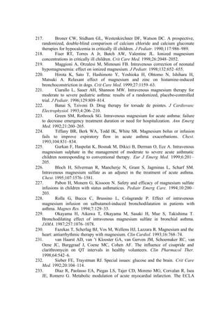 217. Broner CW, Stidham GL, Westenkirchner DF, Watson DC. A prospective,
randomized, double-blind comparison of calcium chloride and calcium gluconate
therapies for hypocalcemia in critically ill children. J Pediatr. 1990;117:986–989.
218. Fiser RT, Torres A Jr, Butch AW, Valentine JL. Ionized magnesium
concentrations in critically ill children. Crit Care Med. 1998;26:2048–2052.
219. Maggioni A, Orzalesi M, Mimouni FB. Intravenous correction of neonatal
hypomagnesemia: effect on ionized magnesium. J Pediatr. 1998;132:652–655.
220. Hirota K, Sato T, Hashimoto Y, Yoshioka H, Ohtomo N, Ishihara H,
Matsuki A. Relaxant effect of magnesium and zinc on histamine-induced
bronchoconstriction in dogs. Crit Care Med. 1999;27:1159–63.
221. Ciarallo L, Sauer AH, Shannon MW. Intravenous magnesium therapy for
moderate to severe pediatric asthma: results of a randomized, placebo-controlled
trial. J Pediatr. 1996;129:809–814.
222. Banai S, Tzivoni D. Drug therapy for torsade de pointes. J Cardiovasc
Electrophysiol. 1993;4:206–210.
223. Green SM, Rothrock SG. Intravenous magnesium for acute asthma: failure
to decrease emergency treatment duration or need for hospitalization. Ann Emerg
Med. 1992;21:260–265.
224. Tiffany BR, Berk WA, Todd IK, White SR. Magnesium bolus or infusion
fails to improve expiratory flow in acute asthma exacerbations. Chest.
1993;104:831–834.
225. Gurkan F, Haspolat K, Bosnak M, Dikici B, Derman O, Ece A. Intravenous
magnesium sulphate in the management of moderate to severe acute asthmatic
children nonresponding to conventional therapy. Eur J Emerg Med. 1999;6:201–
205.
226. Bloch H, Silverman R, Mancherje N, Grant S, Jagminas L, Scharf SM.
Intravenous magnesium sulfate as an adjunct in the treatment of acute asthma.
Chest. 1995;107:1576–1581.
227. Pabon H, Monem G, Kissoon N. Safety and efficacy of magnesium sulfate
infusions in children with status asthmaticus. Pediatr Emerg Care. 1994;10:200–
203.
228. Rolla G, Bucca C, Brussino L, Colagrande P. Effect of intravenous
magnesium infusion on salbutamol-induced bronchodilatation in patients with
asthma. Magnes Res. 1994;7:129–33.
229. Okayama H, Aikawa T, Okayama M, Sasaki H, Mue S, Takishima T.
Bronchodilating effect of intravenous magnesium sulfate in bronchial asthma.
JAMA. 1987;257:1076–1078.
230. Fazekas T, Scherlag BJ, Vos M, Wellens HJ, Lazzara R. Magnesium and the
heart: antiarrhythmic therapy with magnesium. Clin Cardiol. 1993;16:768–74.
231. van Haarst AD, van ’t Klooster GA, van Gerven JM, Schoemaker RC, van
Oene JC, Burggraaf J, Coene MC, Cohen AF. The influence of cisapride and
clarithromycin on QT intervals in healthy volunteers. Clin Pharmacol Ther.
1998;64:542–6.
232. Sieber FE, Traystman RJ. Special issues: glucose and the brain. Crit Care
Med. 1992;20:104–114.
233. Díaz R, Paolasso EA, Piegas LS, Tajer CD, Moreno MG, Corvalan R, Isea
JE, Romero G. Metabolic modulation of acute myocardial infarction. The ECLA
 
