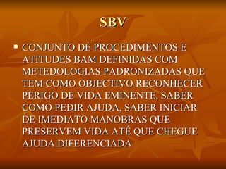 SBV CONJUNTO DE PROCEDIMENTOS E ATITUDES BAM DEFINIDAS COM METEDOLOGIAS PADRONIZADAS QUE TEM COMO OBJECTIVO RECONHECER PERIGO DE VIDA EMINENTE, SABER COMO PEDIR AJUDA, SABER INICIAR DE IMEDIATO MANOBRAS QUE PRESERVEM VIDA ATÉ QUE CHEGUE AJUDA DIFERENCIADA 