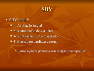 SBV SBV inclui: 1- Avaliação inicial 2- Manutenção de via aérea 3- Ventilação com ar expirado 4- Massagem cardiaca externa Básico significa praticado sem equipamento específico 