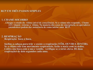 RCP EM TRÊS PASSOS SIMPLES 1. CHAME SOCORRO Cheque o estado da  vítima (nível de consciência). Se a vítima não responde,  Chame  112 e depois  retorne a  vitima. Na maioria dos casos de emergência, os operadores (atendentes) podem dar assistência de como iniciar uma  RCP.        2. RESPIRAÇÃO  Respiração  boca a boca. Incline a cabeça para trás  e escute a respiracão (VÊR, OUVIR E SENTIR). Se a vítima não tem movimento respiratório, feche o nariz com os dedos. Cubra sua boca com a sua e ventile,  verifique se o tórax eleva. Dê duas respirações de dois segundos cada uma.    