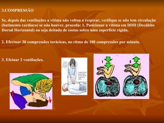                   3.COMPRESSÃO Se, depois das ventilações a vítima não voltou a respirar, verifique se não tem circulação (batimento cardíaco) se não houver, proceda: 1. Posicionar a vítima em DDH (Decúbito Dorsal Horizontal) ou seja deitada de costas sobre uma superfície rígida. 2. Efectuar 30 compressões torácicas, no ritmo de 100 compressões por minuto. 3. Efetuar 2 ventilações.   