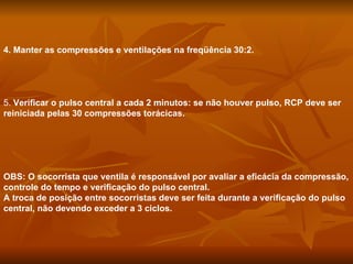 4. Manter as compressões e ventilações na freqüência 30:2. 5.  Verificar o pulso central a cada 2 minutos: se não houver pulso, RCP deve ser reiniciada pelas 30 compressões torácicas. OBS: O socorrista que ventila é responsável por avaliar a eficácia da compressão, controle do tempo e verificação do pulso central. A troca de posição entre socorristas deve ser feita durante a verificação do pulso central, não devendo exceder a 3 ciclos. 