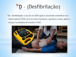 *
*D – Desfibrilação: o uso de um DEA ajuda o socorrista a identificar se a
vítima está em PCR, se é um ritmo chocável e, quando é o caso, aplica o
choque na tentativa de reverter a PCR.
 