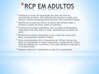 * Verifique os sinais de respiração por meio de sons ou
movimentos do tórax. Se a pessoa não respira ou sofre para
respirar, deite-a de barriga para cima em uma superfície rígida;
* Ajoelhe-se ao lado da vítima, na altura dos ombros dela, e
localize o centro do tórax, entre os mamilos;
* Posicione os braços estendidos com os dedos entrelaçados,
colocando uma mão sobre a outra, apoiando-se no centro do
peito;
* Mantenha os braços esticados e use o peso do corpo para
fazer compressões rápidas e fortes;
* Inicie compressões com a frequência de 100 por minuto (ou
seja, 5 compressões a cada 3 segundos), comprimindo o tórax
na profundidade de, no mínimo, 5 cm para adultos e crianças e
4 cm para bebês
* Realize ciclos de 2 ventilações a cada 30 compressões
*
 