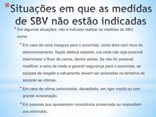 *
*Em algumas situações, não é indicado realizar as medidas de SBV,
como:
*Em caso de cena insegura para o socorrista, como área com risco de
desmoronamento, fiação elétrica exposta, rua onde não seja possível
interromper o fluxo de carros, dentre outras. Se não for possível
modificar a cena de modo a garantir segurança para o socorrista, as
equipes de resgate e salvamento devem ser acionadas na tentativa de
socorrer as vítimas.
*Em caso de vítima carbonizada, decapitada, em rigor mortis ou com
grande evisceração.
*Em pessoas que apresentam consciência preservada ou respondem
aos estímulos.
 