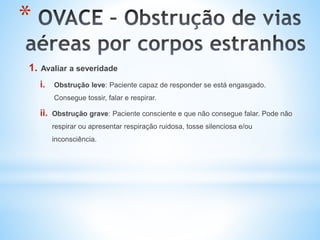 *
1. Avaliar a severidade
i. Obstrução leve: Paciente capaz de responder se está engasgado.
Consegue tossir, falar e respirar.
ii. Obstrução grave: Paciente consciente e que não consegue falar. Pode não
respirar ou apresentar respiração ruidosa, tosse silenciosa e/ou
inconsciência.
 