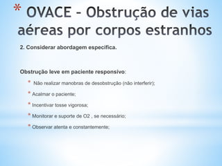 *
2. Considerar abordagem específica.
Obstrução leve em paciente responsivo:
* Não realizar manobras de desobstrução (não interferir);
* Acalmar o paciente;
* Incentivar tosse vigorosa;
* Monitorar e suporte de O2 , se necessário;
* Observar atenta e constantemente;
 