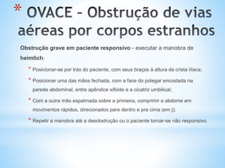 *
Obstrução grave em paciente responsivo - executar a manobra de
heimlich:
* Posicionar-se por trás do paciente, com seus braços à altura da crista ilíaca;
* Posicionar uma das mãos fechada, com a face do polegar encostada na
parede abdominal, entre apêndice xifóide e a cicatriz umbilical;
* Com a outra mão espalmada sobre a primeira, comprimir o abdome em
movimentos rápidos, direcionados para dentro e pra cima (em j);
* Repetir a manobra até a desobstrução ou o paciente tornar-se não responsivo.
 