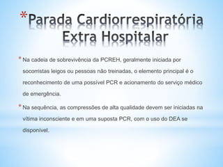 *
*Na cadeia de sobrevivência da PCREH, geralmente iniciada por
socorristas leigos ou pessoas não treinadas, o elemento principal é o
reconhecimento de uma possível PCR e acionamento do serviço médico
de emergência.
*Na sequência, as compressões de alta qualidade devem ser iniciadas na
vítima inconsciente e em uma suposta PCR, com o uso do DEA se
disponível.
 