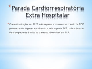 *
*Como atualização, em 2020, a AHA passa a recomendar o início da RCP
pelo socorrista leigo no atendimento a toda suposta PCR, pois o risco de
dano ao paciente é baixo se o mesmo não estiver em PCR.
 
