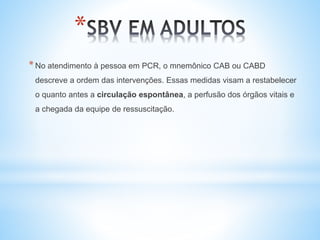 *
*No atendimento à pessoa em PCR, o mnemônico CAB ou CABD
descreve a ordem das intervenções. Essas medidas visam a restabelecer
o quanto antes a circulação espontânea, a perfusão dos órgãos vitais e
a chegada da equipe de ressuscitação.
 
