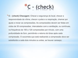 *
*C – (check) Checagem: Checar a segurança do local, checar a
responsividade da vítima, checar o pulso e a respiração, chamar por
ajuda e iniciar as compressões. As compressões devem ser feitas em
ciclos de 30 compressões, intercalados com a ventilação, ou contínuas,
na frequência de 100 a 120 compressões por minuto, com uma
profundidade de 5cm, permitindo o retorno do tórax após cada
compressão. O socorrista que está realizando a compressão deve ser
substituído a cada dois minutos ou antes, se houver cansaço;
 