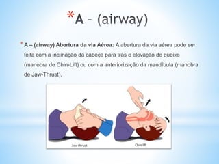 *
*A – (airway) Abertura da via Aérea: A abertura da via aérea pode ser
feita com a inclinação da cabeça para trás e elevação do queixo
(manobra de Chin-Lift) ou com a anteriorização da mandíbula (manobra
de Jaw-Thrust).
 