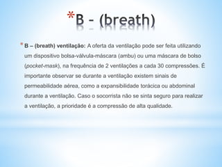 *
*B – (breath) ventilação: A oferta da ventilação pode ser feita utilizando
um dispositivo bolsa-válvula-máscara (ambu) ou uma máscara de bolso
(pocket-mask), na frequência de 2 ventilações a cada 30 compressões. É
importante observar se durante a ventilação existem sinais de
permeabilidade aérea, como a expansibilidade torácica ou abdominal
durante a ventilação. Caso o socorrista não se sinta seguro para realizar
a ventilação, a prioridade é a compressão de alta qualidade.
 