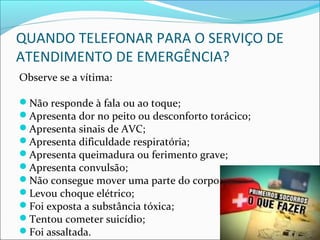 QUANDO TELEFONAR PARA O SERVIÇO DE
ATENDIMENTO DE EMERGÊNCIA?
Observe se a vítima:
Não responde à fala ou ao toque;
Apresenta dor no peito ou desconforto torácico;
Apresenta sinais de AVC;
Apresenta dificuldade respiratória;
Apresenta queimadura ou ferimento grave;
Apresenta convulsão;
Não consegue mover uma parte do corpo;
Levou choque elétrico;
Foi exposta a substância tóxica;
Tentou cometer suicídio;
Foi assaltada.
 