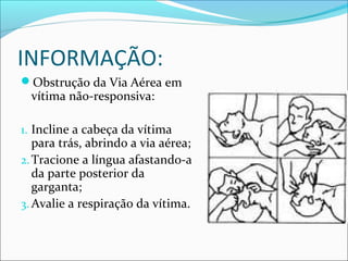 INFORMAÇÃO:
Obstrução da Via Aérea em
vítima não-responsiva:
1. Incline a cabeça da vítima
para trás, abrindo a via aérea;
2.Tracione a língua afastando-a
da parte posterior da
garganta;
3. Avalie a respiração da vítima.
 