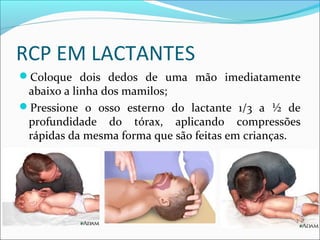 RCP EM LACTANTES
Coloque dois dedos de uma mão imediatamente
abaixo a linha dos mamilos;
Pressione o osso esterno do lactante 1/3 a ½ de
profundidade do tórax, aplicando compressões
rápidas da mesma forma que são feitas em crianças.
 