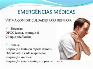 EMERGÊNCIAS MÉDICAS
VÍTIMA COM DIFICULDADES PARA RESPIRAR:
 Doenças:
DPOC (asma, bronquite)
Choque anafilático
 Sinais:
Respiração lenta ou rápida demais;
Dificuldade a cada respiração;
Respiração ruidosa;
Respiração insuficiente para produzir sons.
 