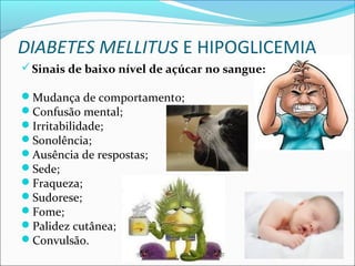 DIABETES MELLITUS E HIPOGLICEMIA
Sinais de baixo nível de açúcar no sangue:
Mudança de comportamento;
Confusão mental;
Irritabilidade;
Sonolência;
Ausência de respostas;
Sede;
Fraqueza;
Sudorese;
Fome;
Palidez cutânea;
Convulsão.
 