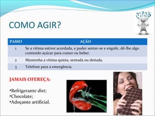 COMO AGIR?
PASSO AÇÃO
1 Se a vítima estiver acordada, e puder sentar-se e engolir, dê-lhe algo
contendo açúcar para comer ou beber.
2 Mantenha a vítima quieta, sentada ou deitada.
3 Telefone para a emergência.
JAMAIS OFEREÇA:
•Refrigerante diet;
•Chocolate;
•Adoçante artificial.
 