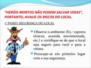 “HERÓIS MORTOS NÃO PODEM SALVAR VIDAS”,
PORTANTO, AVALIE OS RISCOS DO LOCAL.
Observe o ambiente (Ex.: vapores
tóxicos, avenida movimentada,
etc.) e certifique-se de que o local
seja seguro para você e para a
vítima.
Preocupe-se em primeiro lugar
com a sua segurança.
1° PASSO: SEGURANÇA DO LOCAL
 