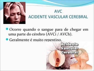 AVC
ACIDENTE VASCULAR CEREBRAL
Ocorre quando o sangue para de chegar em
uma parte do cérebro (AVCi / AVCh).
Geralmente é muito repentino.
 