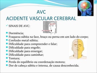 AVC
ACIDENTE VASCULAR CEREBRAL
 SINAIS DE AVC:
Dormência;
Fraqueza súbita na face, braço ou perna em um lado do corpo;
Confusão metal súbita;
Dificuldade para compreender e falar;
Dificuldade para engolir;
Dificuldade para enxergar;
Dificuldade para caminhar;
Tontura;
Perda do equilíbrio ou coordenação motora;
Dor de cabeça súbita e intensa, de causa desconhecida.
 
