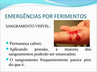 EMERGÊNCIAS POR FERIMENTOS
SANGRAMENTO VISÍVEL:
Permaneça calmo;
Aplicando pressão, a maioria dos
sangramentos poderão ser estancados;
O sangramento frequentemente parece pior
do que é.
 