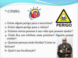 2° PASSO:
1- Existe algum perigo para o socorrista?
2- Existe algum perigo para a vítima?
3- Existem outras pessoas à sua volta que possam ajudar?
4- Onde fica um telefone mais próximo? Alguém possui
celular?
5- Quantas pessoas estão feridas? Como se
feriram?
6- Qual é sua localização?
 