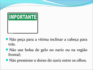 Não peça para a vítima inclinar a cabeça para
trás.
Não use bolsa de gelo no nariz ou na região
frontal;
Não pressione o dorso do nariz entre os olhos.
 