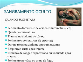 SANGRAMENTO OCULTO
QUANDO SUSPEITAR?
Ferimento decorrente de acidente automobilístico;
Queda de certa altura;
Trauma no abdome ou tórax;
Ferimentos por práticas de esportes;
Dor no tórax ou abdome após um trauma;
Respiração curta após trauma;
Presença de sangue expectorado ou vomitado após
trauma;
Ferimento por faca ou arma de fogo.
 