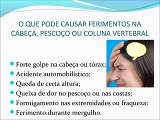 O QUE PODE CAUSAR FERIMENTOS NA
CABEÇA, PESCOÇO OU COLUNA VERTEBRAL
Forte golpe na cabeça ou tórax;
Acidente automobilístico;
Queda de certa altura;
Queixa de dor no pescoço ou nas costas;
Formigamento nas extremidades ou fraqueza;
Ferimento durante mergulho.
 