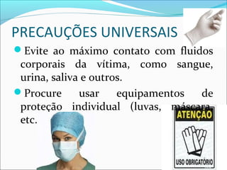 PRECAUÇÕES UNIVERSAIS
Evite ao máximo contato com fluidos
corporais da vítima, como sangue,
urina, saliva e outros.
Procure usar equipamentos de
proteção individual (luvas, máscara,
etc.).
 