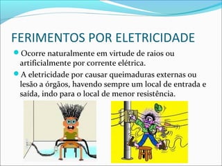 FERIMENTOS POR ELETRICIDADE
Ocorre naturalmente em virtude de raios ou
artificialmente por corrente elétrica.
A eletricidade por causar queimaduras externas ou
lesão a órgãos, havendo sempre um local de entrada e
saída, indo para o local de menor resistência.
 