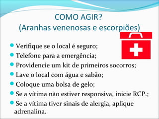 COMO AGIR?
(Aranhas venenosas e escorpiões)
Verifique se o local é seguro;
Telefone para a emergência;
Providencie um kit de primeiros socorros;
Lave o local com água e sabão;
Coloque uma bolsa de gelo;
Se a vítima não estiver responsiva, inicie RCP.;
Se a vítima tiver sinais de alergia, aplique
adrenalina.
 