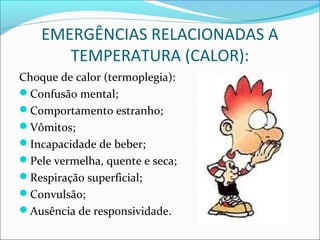EMERGÊNCIAS RELACIONADAS A
TEMPERATURA (CALOR):
Choque de calor (termoplegia):
Confusão mental;
Comportamento estranho;
Vômitos;
Incapacidade de beber;
Pele vermelha, quente e seca;
Respiração superficial;
Convulsão;
Ausência de responsividade.
 